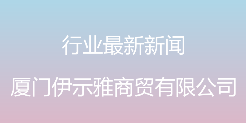 行业最新新闻 - 厦门伊示雅商贸有限公司